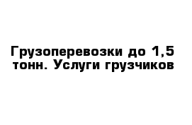 Грузоперевозки до 1,5 тонн. Услуги грузчиков